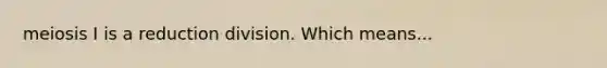 meiosis I is a reduction division. Which means...