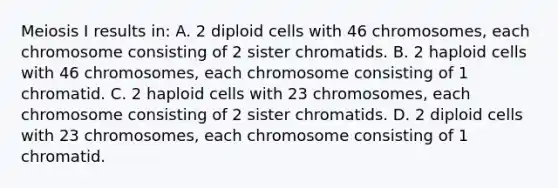 Meiosis I results in: A. 2 diploid cells with 46 chromosomes, each chromosome consisting of 2 sister chromatids. B. 2 haploid cells with 46 chromosomes, each chromosome consisting of 1 chromatid. C. 2 haploid cells with 23 chromosomes, each chromosome consisting of 2 sister chromatids. D. 2 diploid cells with 23 chromosomes, each chromosome consisting of 1 chromatid.