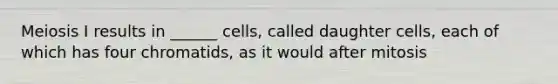 Meiosis I results in ______ cells, called daughter cells, each of which has four chromatids, as it would after mitosis