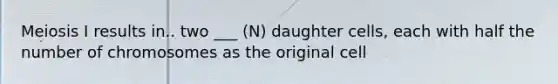 Meiosis I results in.. two ___ (N) daughter cells, each with half the number of chromosomes as the original cell