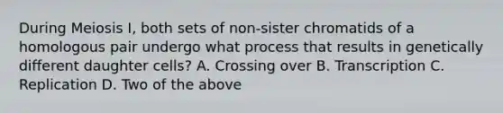 During Meiosis I, both sets of non-sister chromatids of a homologous pair undergo what process that results in genetically different daughter cells? A. Crossing over B. Transcription C. Replication D. Two of the above