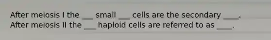 After meiosis I the ___ small ___ cells are the secondary ____. After meiosis II the ___ haploid cells are referred to as ____.