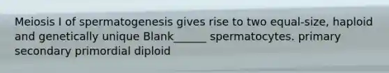 Meiosis I of spermatogenesis gives rise to two equal-size, haploid and genetically unique Blank______ spermatocytes. primary secondary primordial diploid