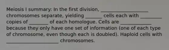 Meiosis I summary: In the first division, ____________________ chromosomes separate, yielding _______ cells each with _________ copies of ________ of each homologue. Cells are _____________ because they only have one set of information (one of each type of chromosome, even though each is doubled). Haploid cells with ______________________ chromosomes.