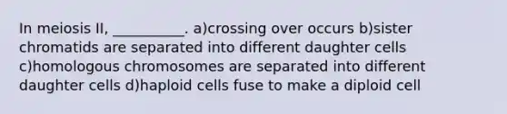 In meiosis II, __________. a)crossing over occurs b)sister chromatids are separated into different daughter cells c)homologous chromosomes are separated into different daughter cells d)haploid cells fuse to make a diploid cell