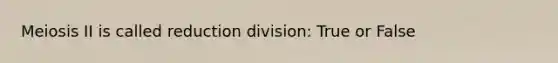 Meiosis II is called reduction division: True or False