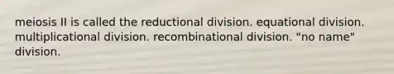 meiosis II is called the reductional division. equational division. multiplicational division. recombinational division. "no name" division.