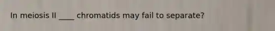 In meiosis II ____ chromatids may fail to separate?