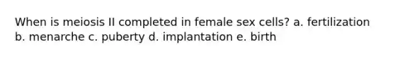 When is meiosis II completed in female sex cells? a. fertilization b. menarche c. puberty d. implantation e. birth