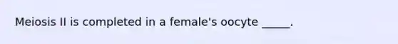 Meiosis II is completed in a female's oocyte _____.