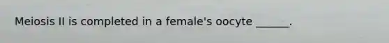 Meiosis II is completed in a female's oocyte ______.