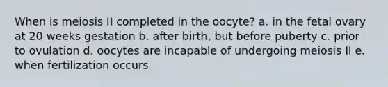 When is meiosis II completed in the oocyte? a. in the fetal ovary at 20 weeks gestation b. after birth, but before puberty c. prior to ovulation d. oocytes are incapable of undergoing meiosis II e. when fertilization occurs