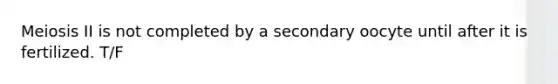 Meiosis II is not completed by a secondary oocyte until after it is fertilized. T/F