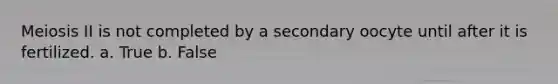 Meiosis II is not completed by a secondary oocyte until after it is fertilized. a. True b. False