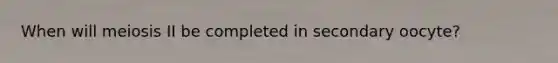 When will meiosis II be completed in secondary oocyte?