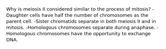 Why is meiosis II considered similar to the process of mitosis? -Daughter cells have half the number of chromosomes as the parent cell. -Sister chromatids separate in both meiosis II and in mitosis. -Homologous chromosomes separate during anaphase. -Homologous chromosomes have the opportunity to exchange DNA.