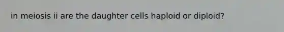 in meiosis ii are the daughter cells haploid or diploid?