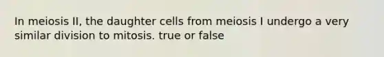 In meiosis II, the daughter cells from meiosis I undergo a very similar division to mitosis. true or false