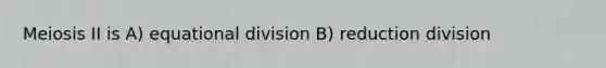 Meiosis II is A) equational division B) reduction division