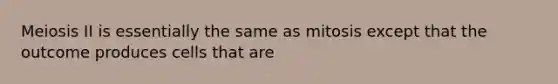 Meiosis II is essentially the same as mitosis except that the outcome produces cells that are