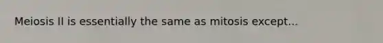 Meiosis II is essentially the same as mitosis except...