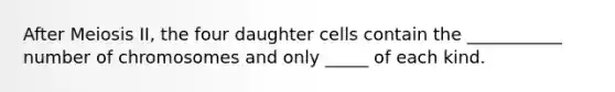 After Meiosis II, the four daughter cells contain the ___________ number of chromosomes and only _____ of each kind.