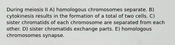 During meiosis II A) homologous chromosomes separate. B) cytokinesis results in the formation of a total of two cells. C) sister chromatids of each chromosome are separated from each other. D) sister chromatids exchange parts. E) homologous chromosomes synapse.