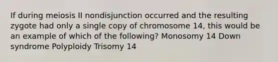 If during meiosis II nondisjunction occurred and the resulting zygote had only a single copy of chromosome 14, this would be an example of which of the following? Monosomy 14 Down syndrome Polyploidy Trisomy 14