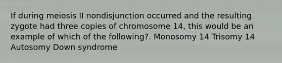 If during meiosis II nondisjunction occurred and the resulting zygote had three copies of chromosome 14, this would be an example of which of the following?. Monosomy 14 Trisomy 14 Autosomy Down syndrome