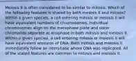 Meiosis II is often considered to be similar to mitosis. Which of the following features is shared by both meiosis II and mitosis? Within a given species, a cell entering mitosis or meiosis II will have equivalent numbers of chromosomes. Individual chromosomes align on the metaphase plate and sister chromatids separate at anaphase in both mitosis and meiosis II. Within a given species, a cell entering mitosis or meiosis II will have equivalent amounts of DNA. Both mitosis and meiosis II immediately follow an interphase where DNA was replicated. All of the stated features are common to mitosis and meiosis II.