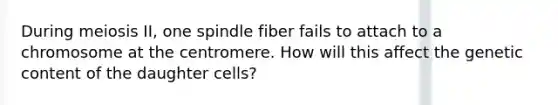 During meiosis II, one spindle fiber fails to attach to a chromosome at the centromere. How will this affect the genetic content of the daughter cells?