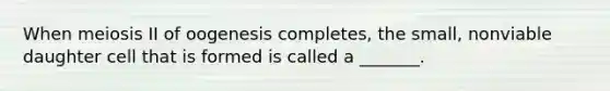 When meiosis II of oogenesis completes, the small, nonviable daughter cell that is formed is called a _______.