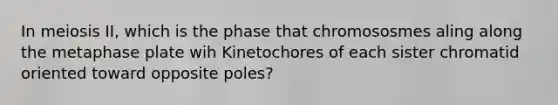 In meiosis II, which is the phase that chromososmes aling along the metaphase plate wih Kinetochores of each sister chromatid oriented toward opposite poles?