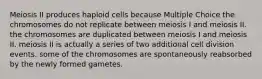 Meiosis II produces haploid cells because Multiple Choice the chromosomes do not replicate between meiosis I and meiosis II. the chromosomes are duplicated between meiosis I and meiosis II. meiosis II is actually a series of two additional cell division events. some of the chromosomes are spontaneously reabsorbed by the newly formed gametes.