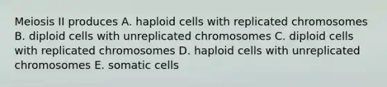 Meiosis II produces A. haploid cells with replicated chromosomes B. diploid cells with unreplicated chromosomes C. diploid cells with replicated chromosomes D. haploid cells with unreplicated chromosomes E. somatic cells