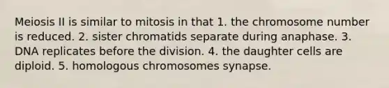 Meiosis II is similar to mitosis in that 1. the chromosome number is reduced. 2. sister chromatids separate during anaphase. 3. DNA replicates before the division. 4. the daughter cells are diploid. 5. homologous chromosomes synapse.