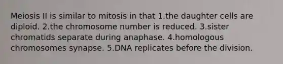 Meiosis II is similar to mitosis in that 1.the daughter cells are diploid. 2.the chromosome number is reduced. 3.sister chromatids separate during anaphase. 4.homologous chromosomes synapse. 5.DNA replicates before the division.