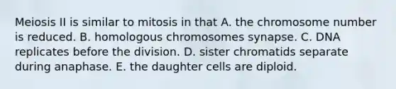 Meiosis II is similar to mitosis in that A. the chromosome number is reduced. B. homologous chromosomes synapse. C. DNA replicates before the division. D. sister chromatids separate during anaphase. E. the daughter cells are diploid.