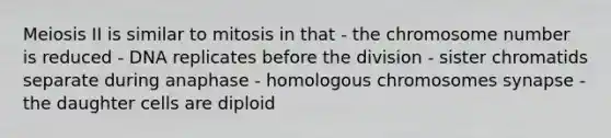 Meiosis II is similar to mitosis in that - the chromosome number is reduced - DNA replicates before the division - sister chromatids separate during anaphase - homologous chromosomes synapse - the daughter cells are diploid