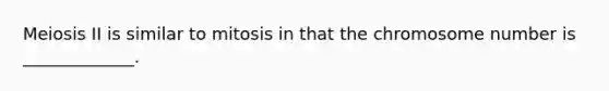 Meiosis II is similar to mitosis in that the chromosome number is _____________.