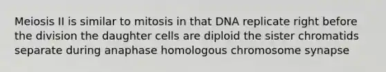 Meiosis II is similar to mitosis in that DNA replicate right before the division the daughter cells are diploid the sister chromatids separate during anaphase homologous chromosome synapse