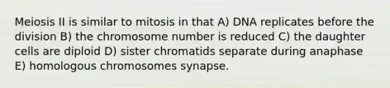 Meiosis II is similar to mitosis in that A) DNA replicates before the division B) the chromosome number is reduced C) the daughter cells are diploid D) sister chromatids separate during anaphase E) homologous chromosomes synapse.