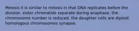 Meiosis II is similar to mitosis in that DNA replicates before the division. sister chromatids separate during anaphase. the chromosome number is reduced. the daughter cells are diploid. homologous chromosomes synapse.