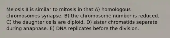 Meiosis II is similar to mitosis in that A) homologous chromosomes synapse. B) the chromosome number is reduced. C) the daughter cells are diploid. D) sister chromatids separate during anaphase. E) DNA replicates before the division.