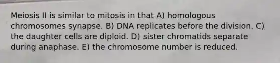 Meiosis II is similar to mitosis in that A) homologous chromosomes synapse. B) DNA replicates before the division. C) the daughter cells are diploid. D) sister chromatids separate during anaphase. E) the chromosome number is reduced.