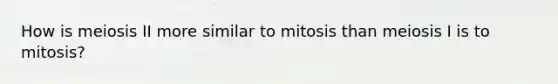 How is meiosis II more similar to mitosis than meiosis I is to mitosis?