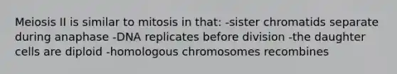 Meiosis II is similar to mitosis in that: -sister chromatids separate during anaphase -DNA replicates before division -the daughter cells are diploid -homologous chromosomes recombines