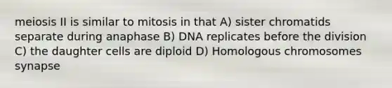 meiosis II is similar to mitosis in that A) sister chromatids separate during anaphase B) DNA replicates before the division C) the daughter cells are diploid D) Homologous chromosomes synapse