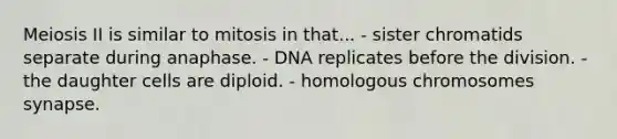 Meiosis II is similar to mitosis in that... - sister chromatids separate during anaphase. - DNA replicates before the division. - the daughter cells are diploid. - homologous chromosomes synapse.