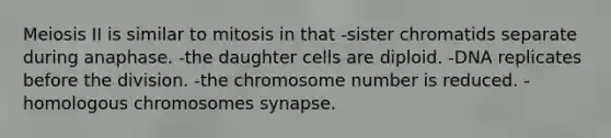 Meiosis II is similar to mitosis in that -sister chromatids separate during anaphase. -the daughter cells are diploid. -DNA replicates before the division. -the chromosome number is reduced. -homologous chromosomes synapse.